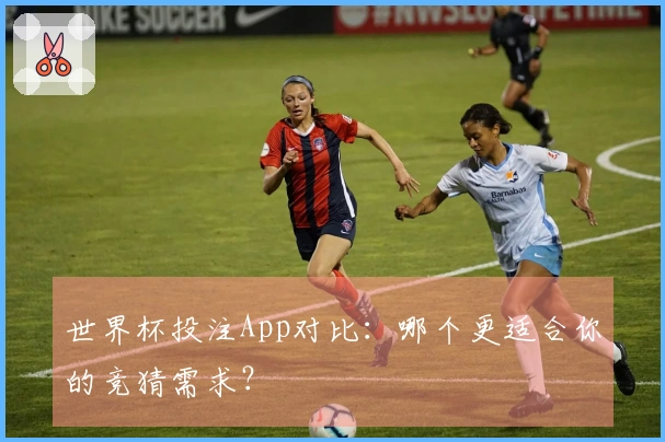 世界杯投注App对比：哪个更适合你的竞猜需求？